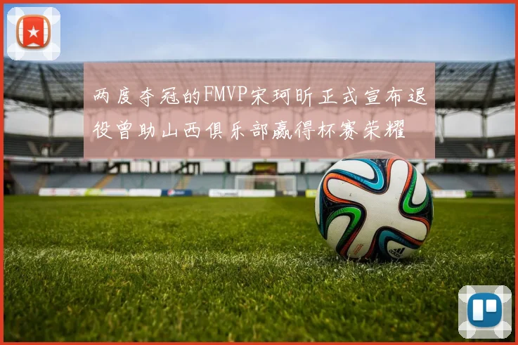 两度夺冠的FMVP宋珂昕正式宣布退役曾助山西俱乐部赢得杯赛荣耀