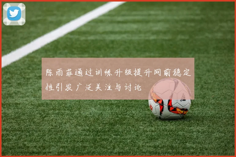 陈雨菲通过训练升级提升网前稳定性引发广泛关注与讨论