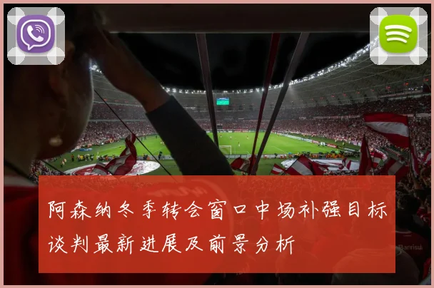 阿森纳冬季转会窗口中场补强目标谈判最新进展及前景分析