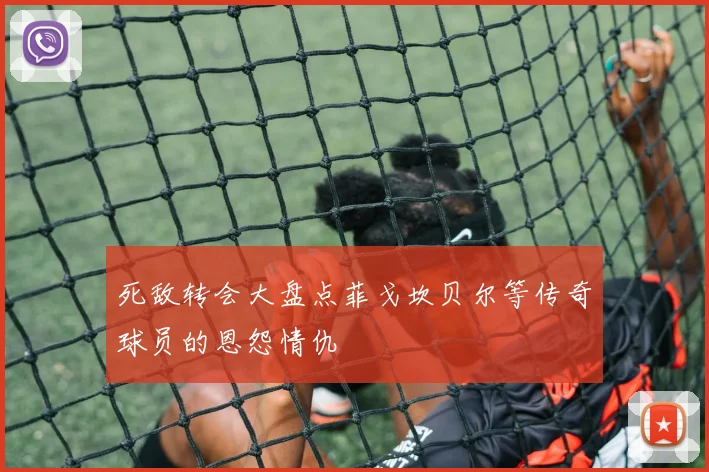 死敌转会大盘点菲戈坎贝尔等传奇球员的恩怨情仇