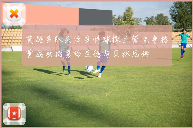 英超多队关注多特球探主管克鲁格曾成功招募哈兰德与贝林厄姆