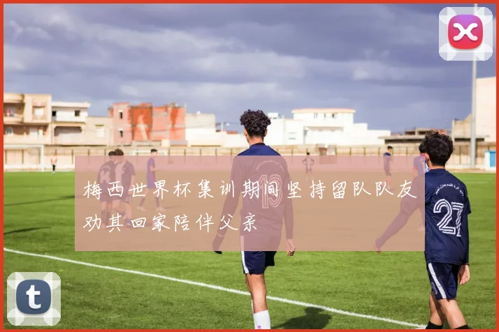 梅西世界杯集训期间坚持留队队友劝其回家陪伴父亲